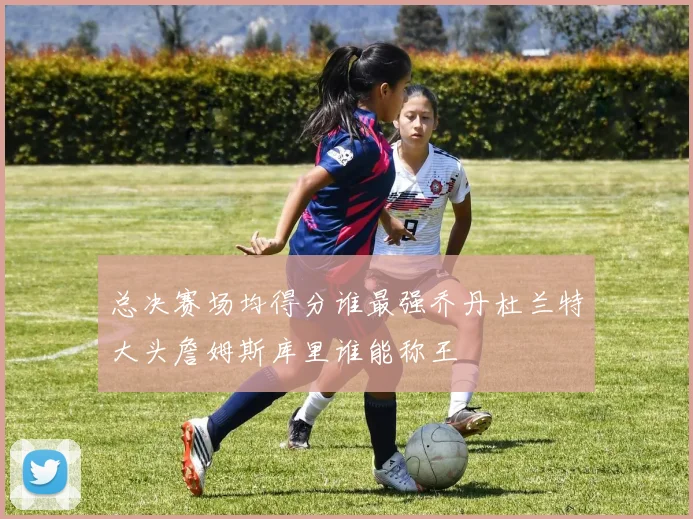 总决赛场均得分谁最强乔丹杜兰特大头詹姆斯库里谁能称王
