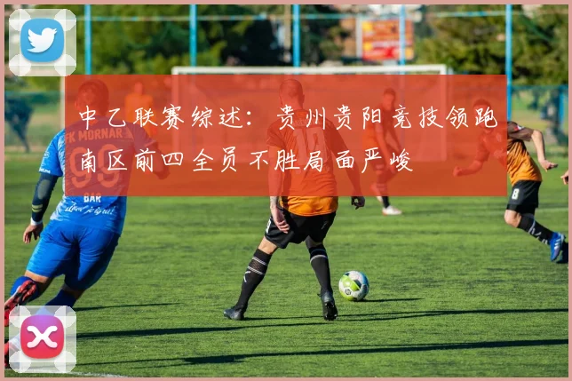 中乙联赛综述：贵州贵阳竞技领跑南区前四全员不胜局面严峻
