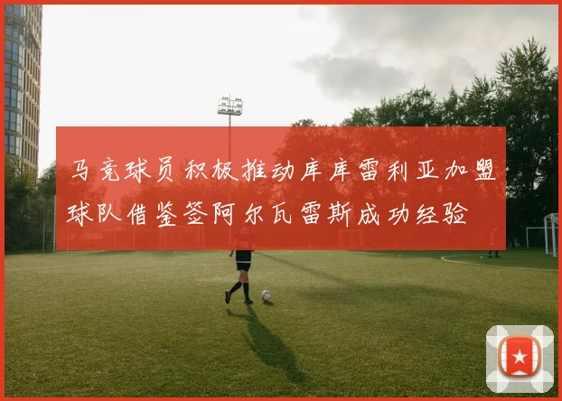 马竞球员积极推动库库雷利亚加盟球队借鉴签阿尔瓦雷斯成功经验