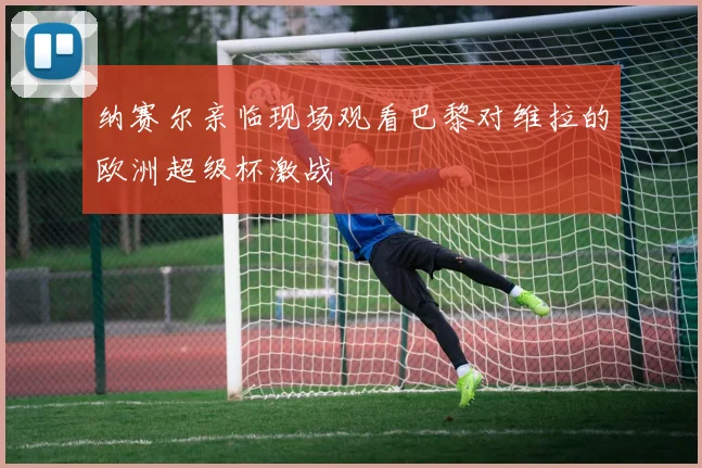 纳赛尔亲临现场观看巴黎对维拉的欧洲超级杯激战