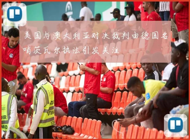 美国与澳大利亚对决裁判由德国名哨茨瓦尔执法引发关注