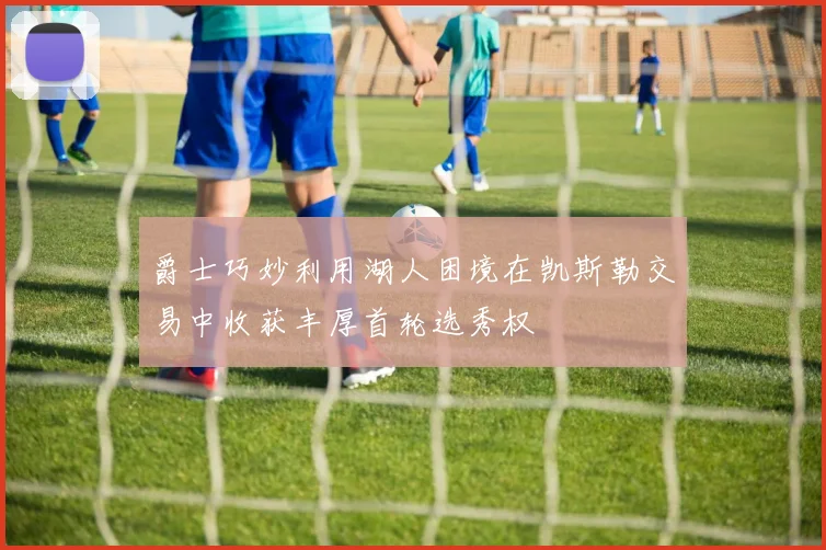 爵士巧妙利用湖人困境在凯斯勒交易中收获丰厚首轮选秀权
