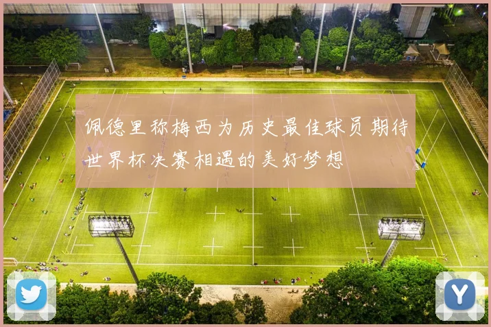 佩德里称梅西为历史最佳球员期待世界杯决赛相遇的美好梦想