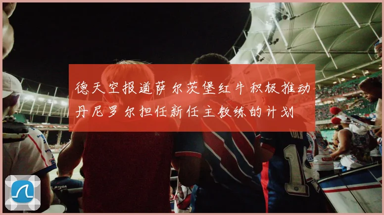 德天空报道萨尔茨堡红牛积极推动丹尼罗尔担任新任主教练的计划