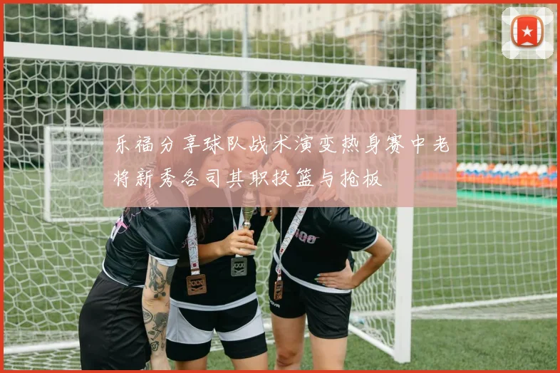 乐福分享球队战术演变热身赛中老将新秀各司其职投篮与抢板