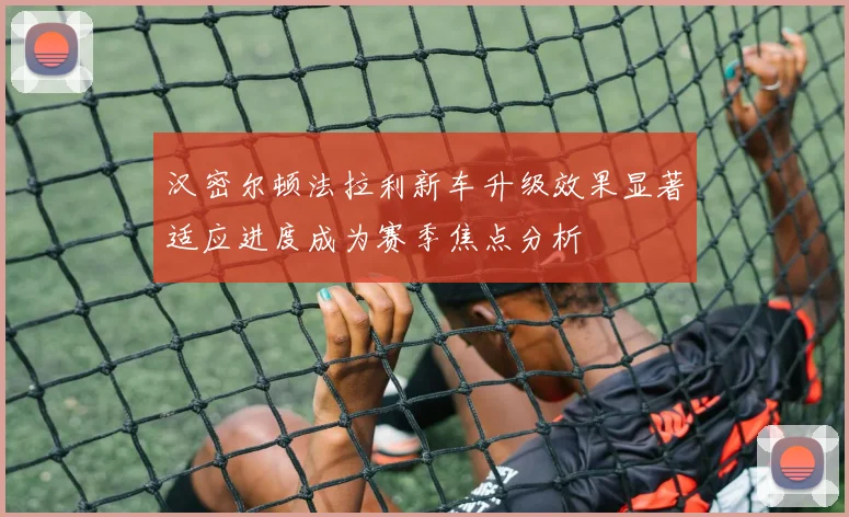 汉密尔顿法拉利新车升级效果显著适应进度成为赛季焦点分析