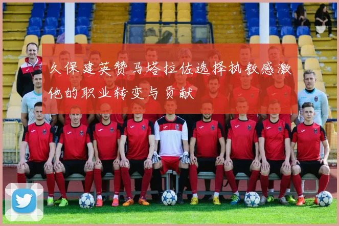久保建英赞马塔拉佐选择执教感激他的职业转变与贡献