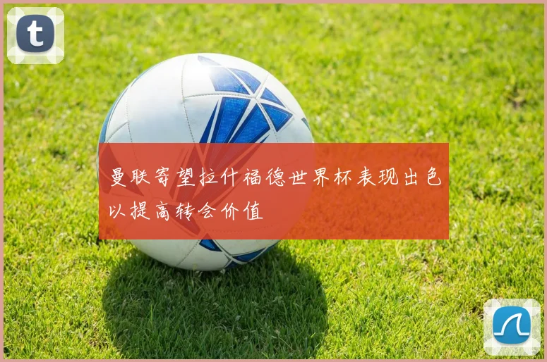 曼联寄望拉什福德世界杯表现出色以提高转会价值