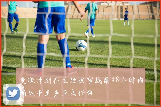 曼联计划在主场收官战前48小时内确认卡里克正式任命