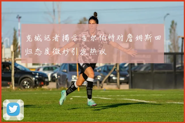 克城记者揭示吉尔伯特对詹姆斯回归态度微妙引发热议