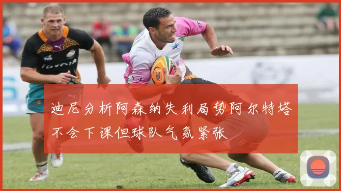 迪尼分析阿森纳失利局势阿尔特塔不会下课但球队气氛紧张