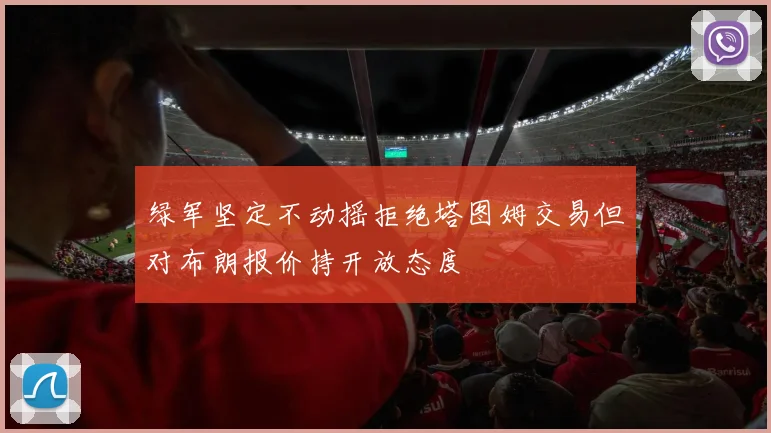 绿军坚定不动摇拒绝塔图姆交易但对布朗报价持开放态度