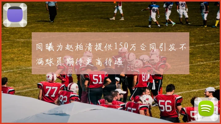 同曦为赵柏清提供150万合同引发不满球员期待更高待遇