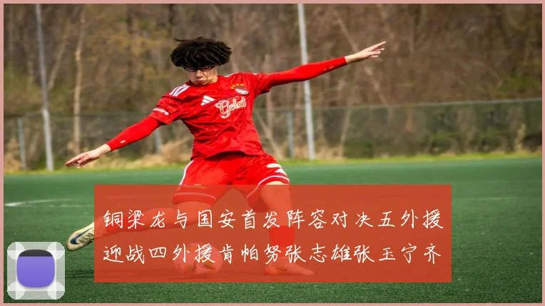 铜梁龙与国安首发阵容对决五外援迎战四外援肯帕努张志雄张玉宁齐上阵