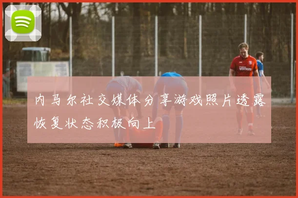 内马尔社交媒体分享游戏照片透露恢复状态积极向上