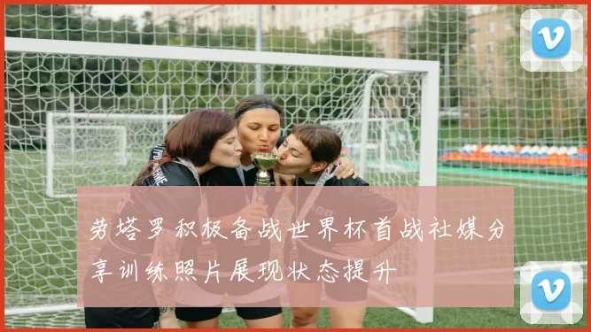 劳塔罗积极备战世界杯首战社媒分享训练照片展现状态提升