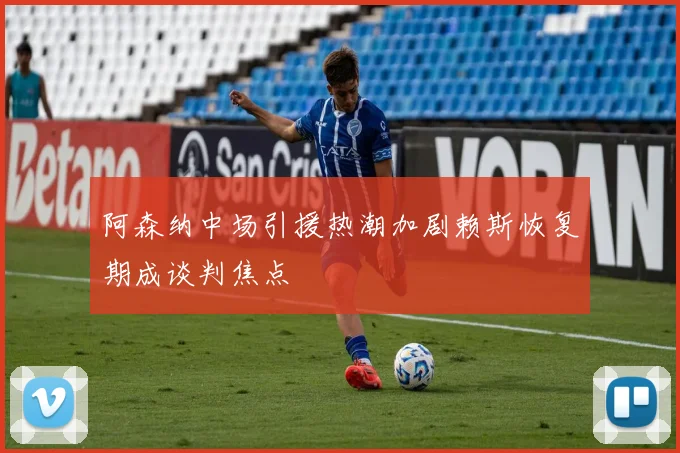 阿森纳中场引援热潮加剧赖斯恢复期成谈判焦点