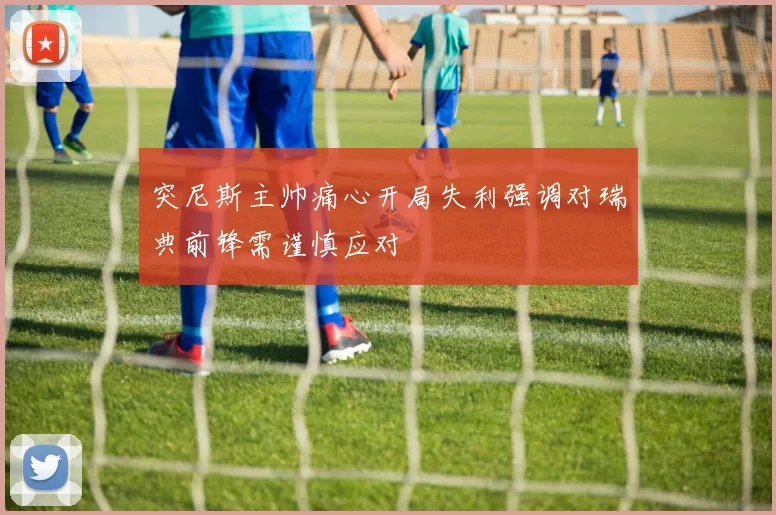 突尼斯主帅痛心开局失利强调对瑞典前锋需谨慎应对