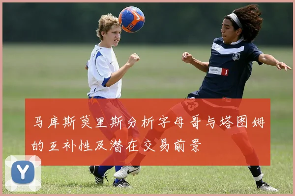 马库斯莫里斯分析字母哥与塔图姆的互补性及潜在交易前景