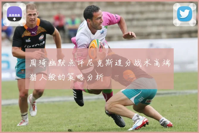 周琦幽默点评尼克斯追分战术高端猎人般的策略分析