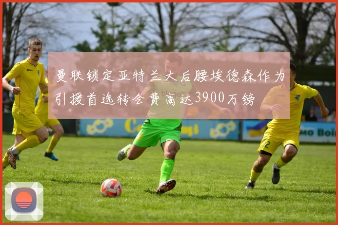 曼联锁定亚特兰大后腰埃德森作为引援首选转会费高达3900万镑