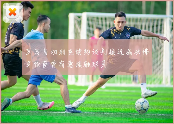 罗马与切利克续约谈判接近成功佛罗伦萨曾有意接触球员
