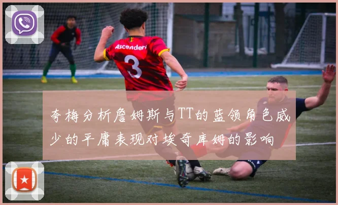 夸梅分析詹姆斯与TT的蓝领角色威少的平庸表现对埃奇库姆的影响