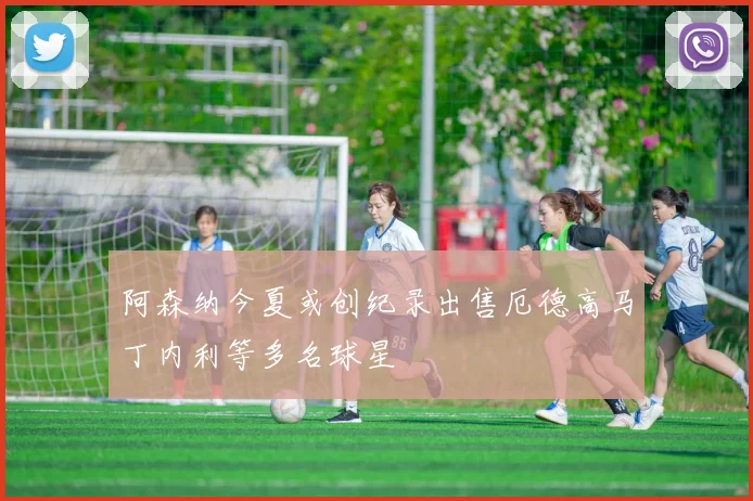 阿森纳今夏或创纪录出售厄德高马丁内利等多名球星