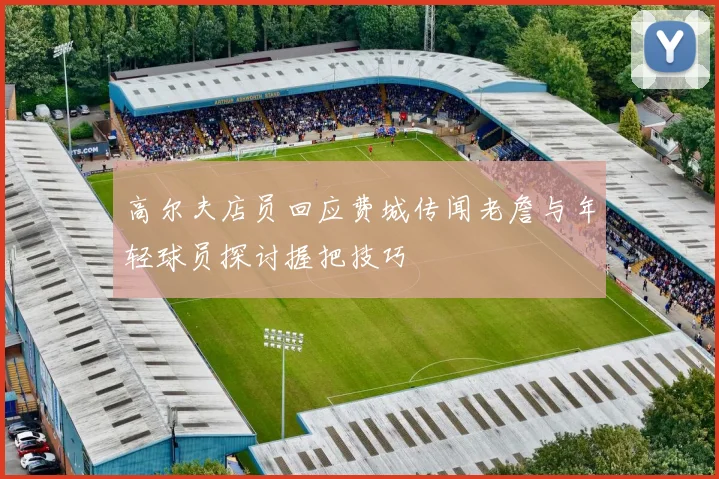 高尔夫店员回应费城传闻老詹与年轻球员探讨握把技巧