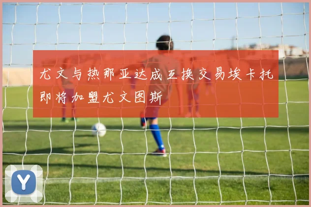 尤文与热那亚达成互换交易埃卡托即将加盟尤文图斯