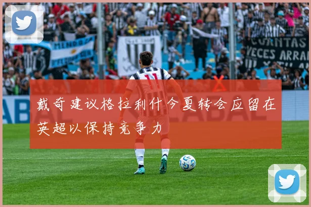 戴奇建议格拉利什今夏转会应留在英超以保持竞争力