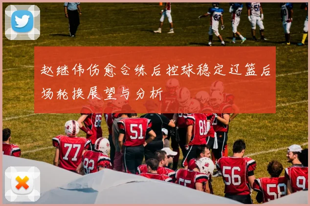 赵继伟伤愈合练后控球稳定辽篮后场轮换展望与分析